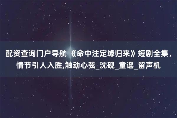 配资查询门户导航 《命中注定缘归来》短剧全集，情节引人入胜,触动心弦_沈砚_童谣_留声机