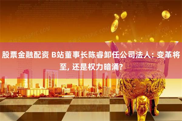 股票金融配资 B站董事长陈睿卸任公司法人: 变革将至, 还是权力暗涌?