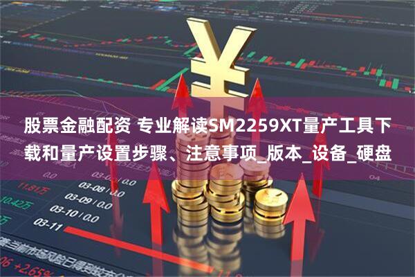 股票金融配资 专业解读SM2259XT量产工具下载和量产设置步骤、注意事项_版本_设备_硬盘