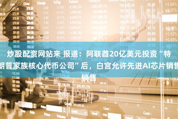 炒股配资网站来 报道：阿联酋20亿美元投资“特朗普家族核心代币公司”后，白宫允许先进AI芯片销售