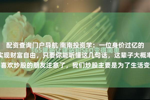 配资查询门户导航 南南投资学：一位身价过亿的老股民说：想要在股市实现财富自由，只要你能听懂这几句话，这辈子大概率不会为生活发愁！喜欢炒股的朋友注意了，我们炒股主要是为了生活变的更好一点，只要学会看懂这几句话，以后...