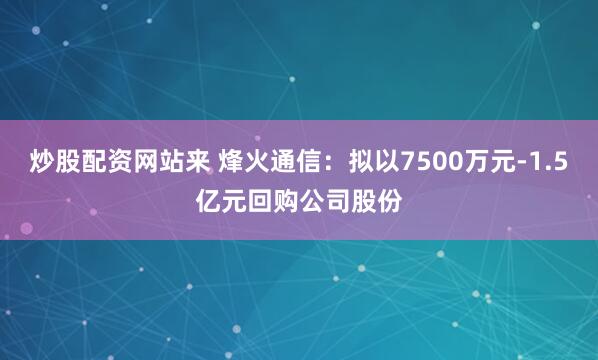 炒股配资网站来 烽火通信：拟以7500万元-1.5亿元回购公司股份