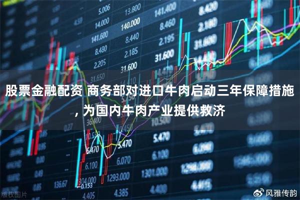 股票金融配资 商务部对进口牛肉启动三年保障措施, 为国内牛肉产业提供救济