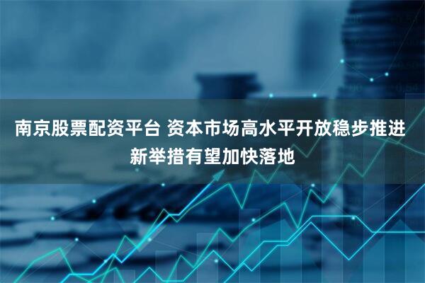 南京股票配资平台 资本市场高水平开放稳步推进 新举措有望加快落地
