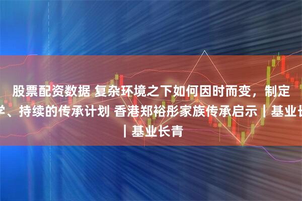 股票配资数据 复杂环境之下如何因时而变，制定科学、持续的传承计划 香港郑裕彤家族传承启示｜基业长青