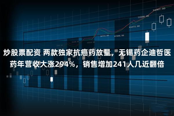 炒股票配资 两款独家抗癌药放量，无锡药企迪哲医药年营收大涨294%，销售增加241人几近翻倍