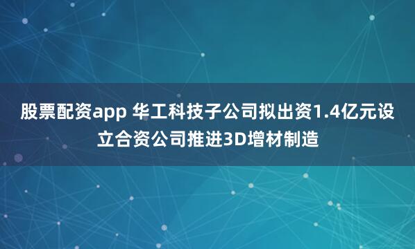 股票配资app 华工科技子公司拟出资1.4亿元设立合资公司推进3D增材制造