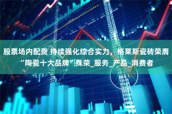 股票场内配资 持续强化综合实力，格莱斯瓷砖荣膺“陶瓷十大品牌”殊荣_服务_产品_消费者