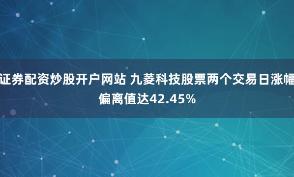 证券配资炒股开户网站 九菱科技股票两个交易日涨幅偏离值达42.45%