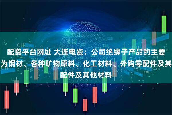 配资平台网址 大连电瓷：公司绝缘子产品的主要原材料为钢材、各种矿物原料、化工材料、外购零配件及其他材料