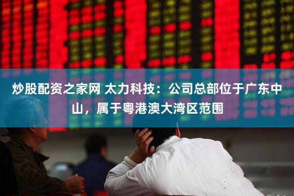 炒股配资之家网 太力科技：公司总部位于广东中山，属于粤港澳大湾区范围