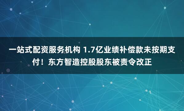 一站式配资服务机构 1.7亿业绩补偿款未按期支付！东方智造控股股东被责令改正