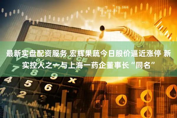 最新实盘配资服务 宏辉果蔬今日股价逼近涨停 新实控人之一与上海一药企董事长“同名”