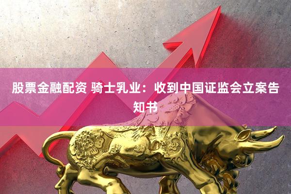 股票金融配资 骑士乳业：收到中国证监会立案告知书
