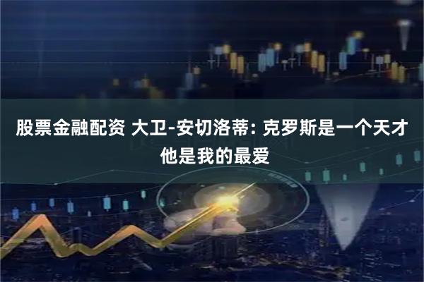 股票金融配资 大卫-安切洛蒂: 克罗斯是一个天才 他是我的最爱