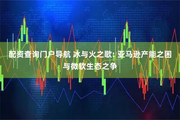 配资查询门户导航 冰与火之歌: 亚马逊产能之困与微软生态之争